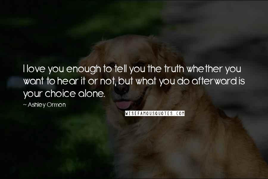 Ashley Ormon Quotes: I love you enough to tell you the truth whether you want to hear it or not, but what you do afterward is your choice alone.