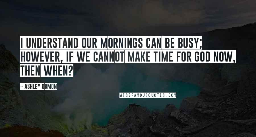 Ashley Ormon Quotes: I understand our mornings can be busy; however, if we cannot make time for God now, then when?