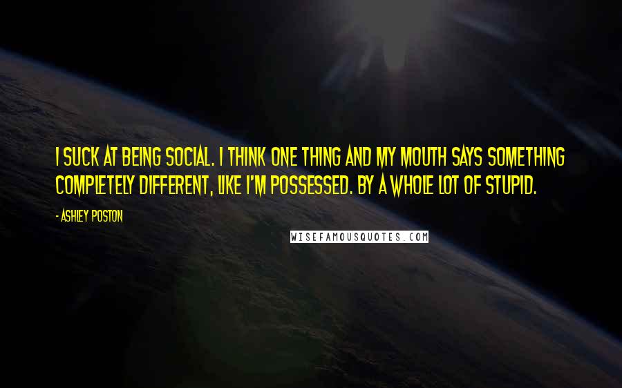 Ashley Poston Quotes: I suck at being social. I think one thing and my mouth says something completely different, like I'm possessed. By a whole lot of stupid.