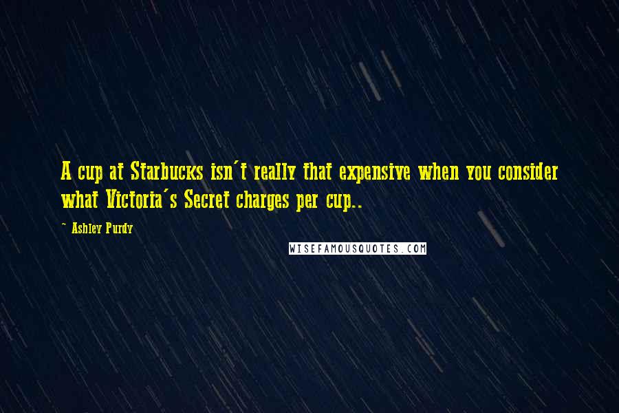 Ashley Purdy Quotes: A cup at Starbucks isn't really that expensive when you consider what Victoria's Secret charges per cup..