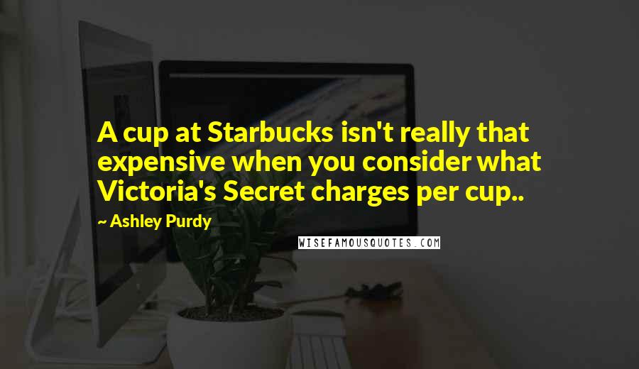 Ashley Purdy Quotes: A cup at Starbucks isn't really that expensive when you consider what Victoria's Secret charges per cup..