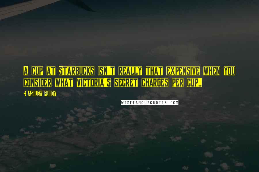 Ashley Purdy Quotes: A cup at Starbucks isn't really that expensive when you consider what Victoria's Secret charges per cup..