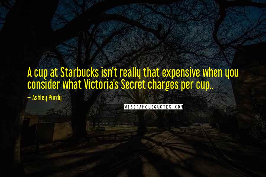 Ashley Purdy Quotes: A cup at Starbucks isn't really that expensive when you consider what Victoria's Secret charges per cup..