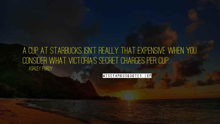 Ashley Purdy Quotes: A cup at Starbucks isn't really that expensive when you consider what Victoria's Secret charges per cup..