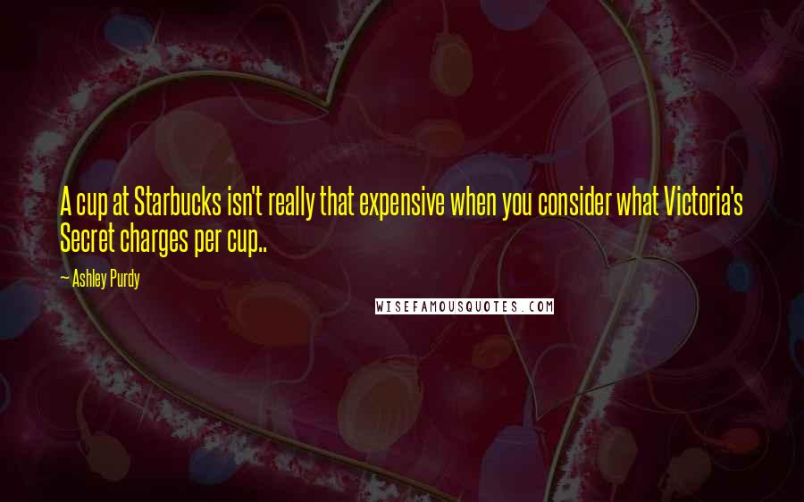 Ashley Purdy Quotes: A cup at Starbucks isn't really that expensive when you consider what Victoria's Secret charges per cup..