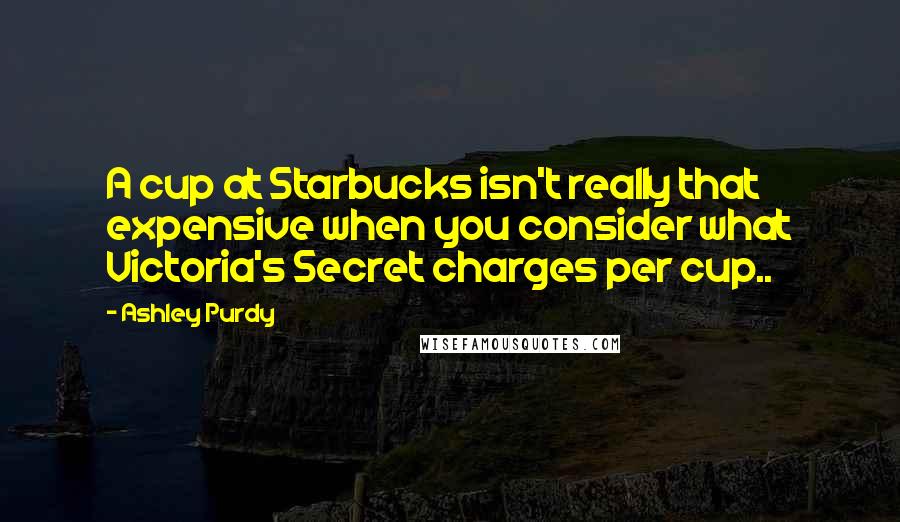 Ashley Purdy Quotes: A cup at Starbucks isn't really that expensive when you consider what Victoria's Secret charges per cup..