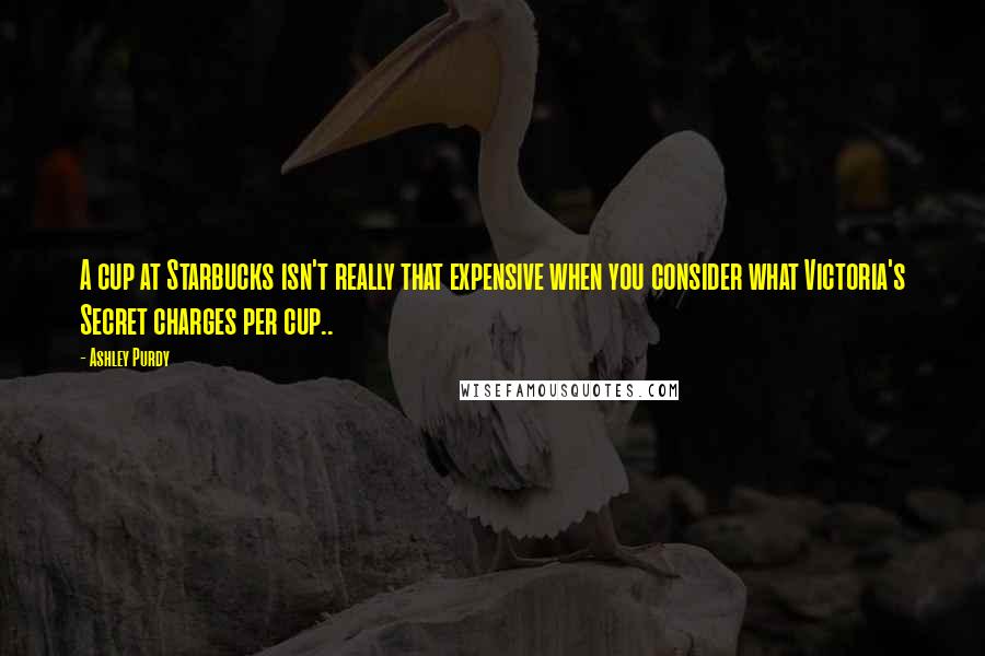 Ashley Purdy Quotes: A cup at Starbucks isn't really that expensive when you consider what Victoria's Secret charges per cup..