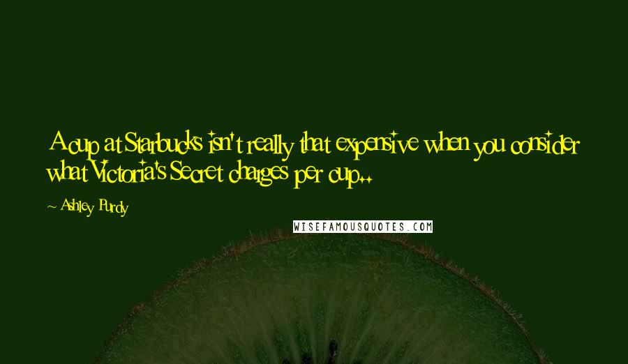 Ashley Purdy Quotes: A cup at Starbucks isn't really that expensive when you consider what Victoria's Secret charges per cup..
