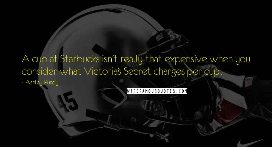 Ashley Purdy Quotes: A cup at Starbucks isn't really that expensive when you consider what Victoria's Secret charges per cup..