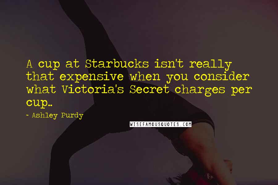 Ashley Purdy Quotes: A cup at Starbucks isn't really that expensive when you consider what Victoria's Secret charges per cup..