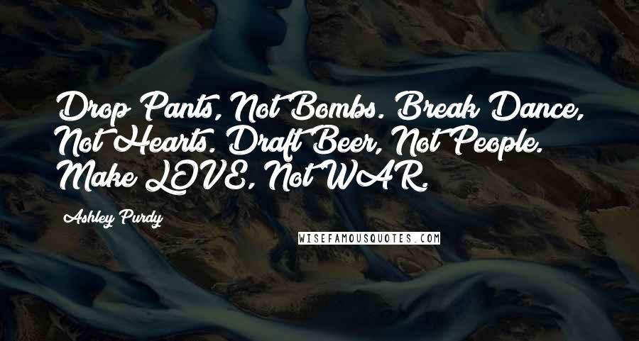Ashley Purdy Quotes: Drop Pants, Not Bombs. Break Dance, Not Hearts. Draft Beer, Not People. Make LOVE, Not WAR.