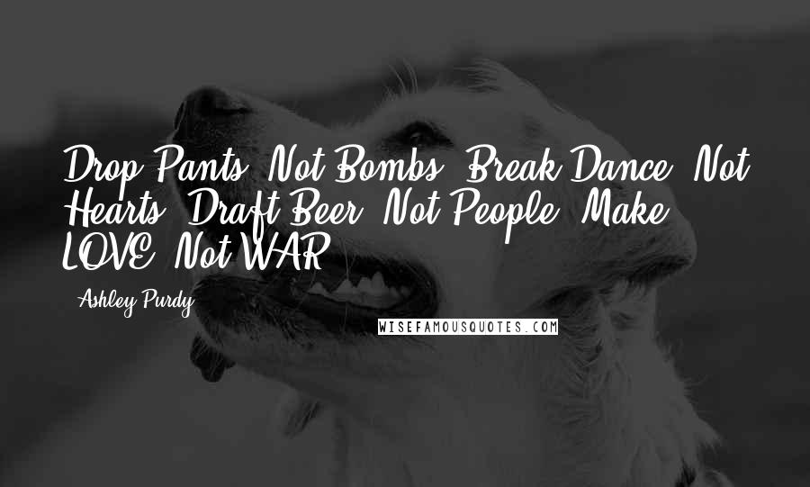 Ashley Purdy Quotes: Drop Pants, Not Bombs. Break Dance, Not Hearts. Draft Beer, Not People. Make LOVE, Not WAR.