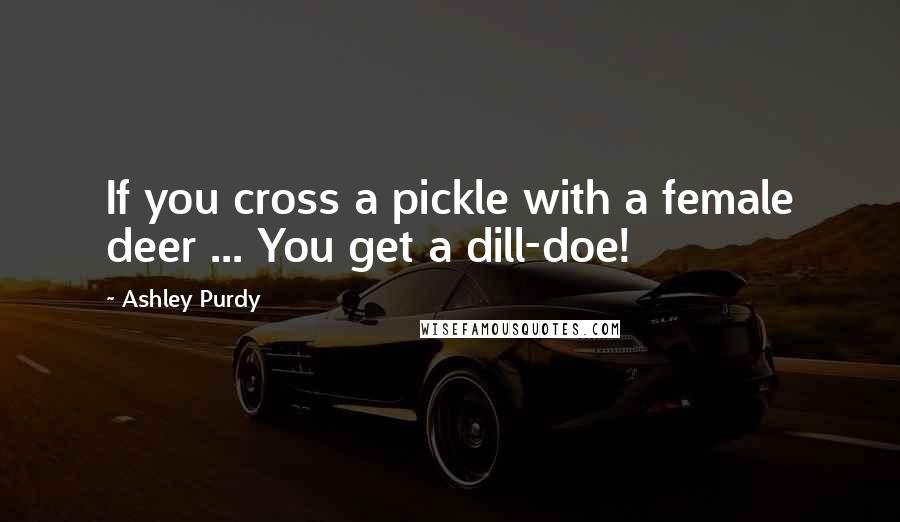 Ashley Purdy Quotes: If you cross a pickle with a female deer ... You get a dill-doe!