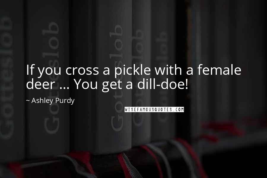 Ashley Purdy Quotes: If you cross a pickle with a female deer ... You get a dill-doe!