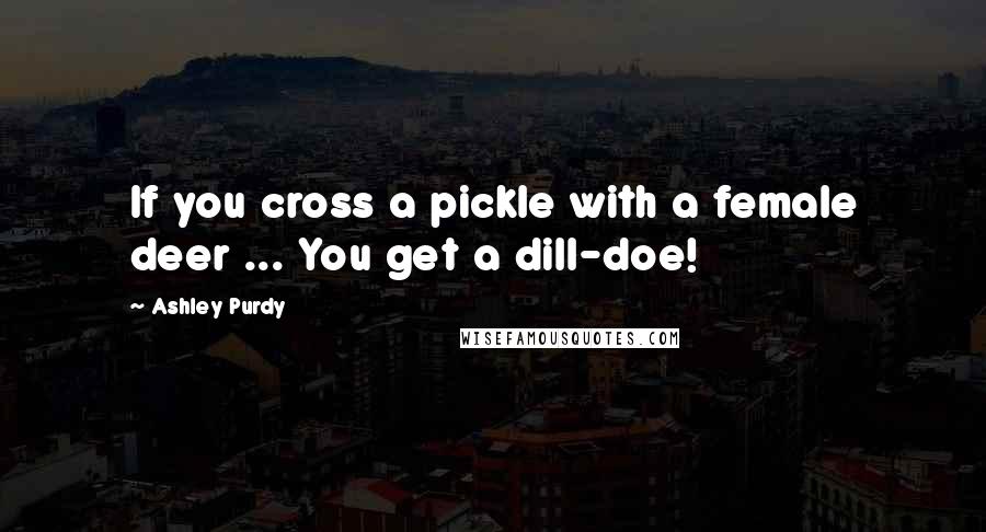 Ashley Purdy Quotes: If you cross a pickle with a female deer ... You get a dill-doe!