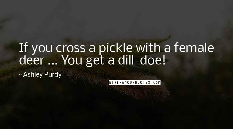 Ashley Purdy Quotes: If you cross a pickle with a female deer ... You get a dill-doe!