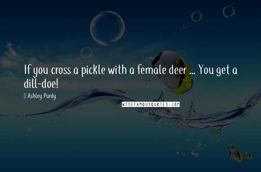 Ashley Purdy Quotes: If you cross a pickle with a female deer ... You get a dill-doe!