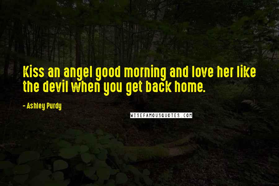 Ashley Purdy Quotes: Kiss an angel good morning and love her like the devil when you get back home.