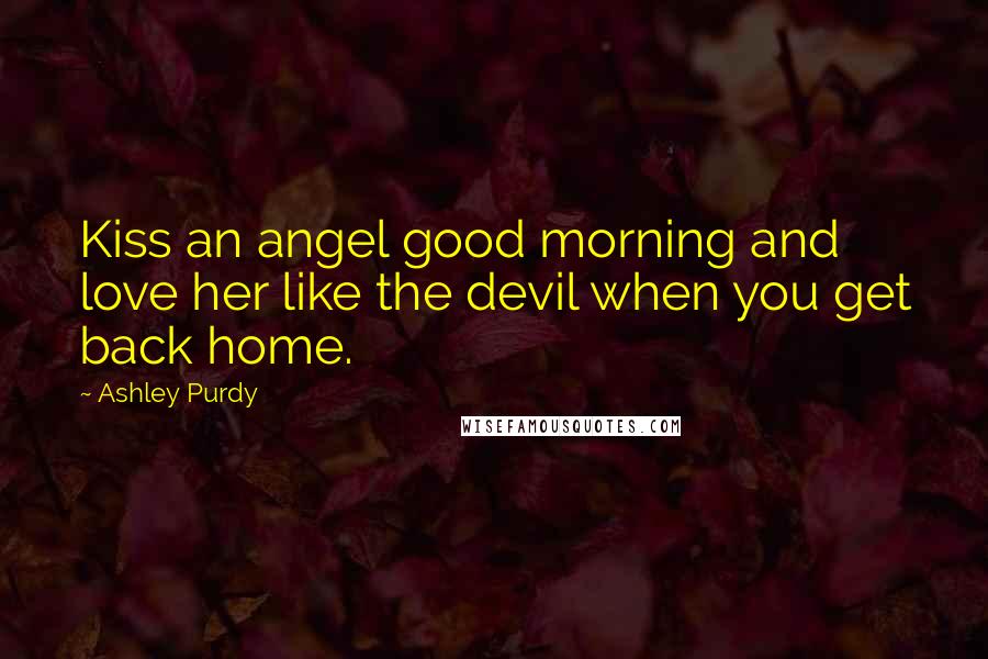 Ashley Purdy Quotes: Kiss an angel good morning and love her like the devil when you get back home.