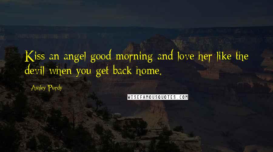 Ashley Purdy Quotes: Kiss an angel good morning and love her like the devil when you get back home.