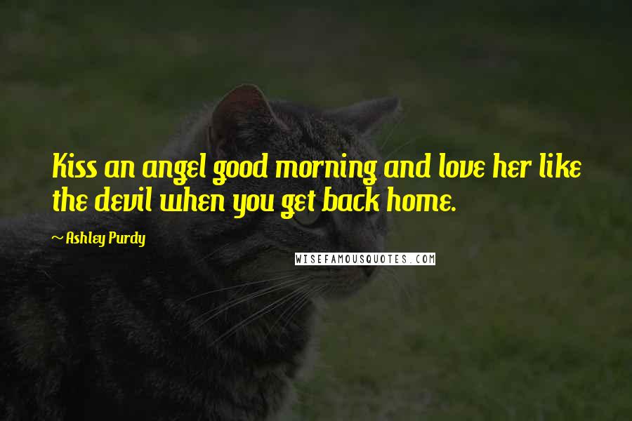 Ashley Purdy Quotes: Kiss an angel good morning and love her like the devil when you get back home.