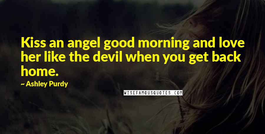 Ashley Purdy Quotes: Kiss an angel good morning and love her like the devil when you get back home.