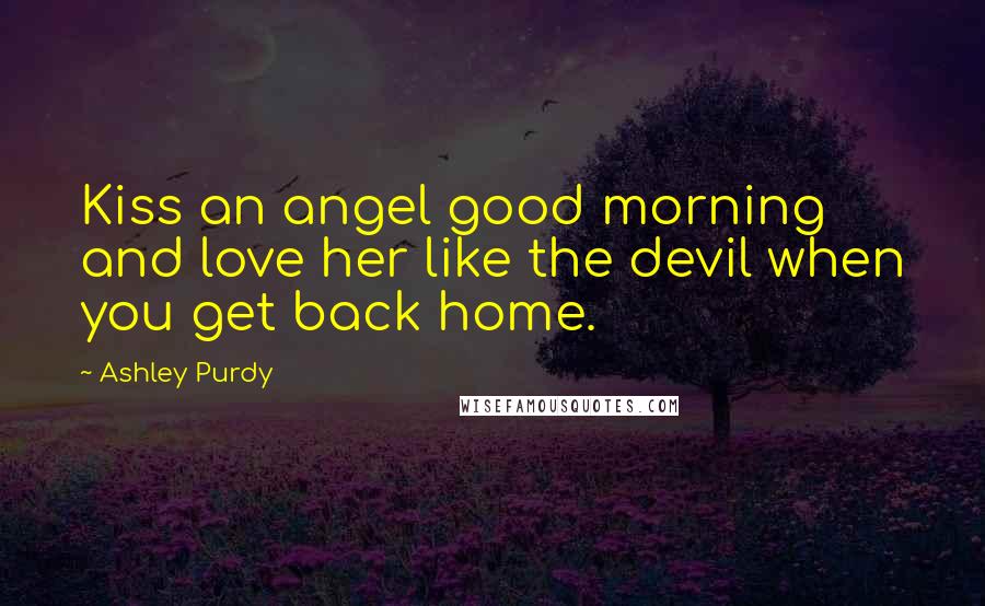 Ashley Purdy Quotes: Kiss an angel good morning and love her like the devil when you get back home.