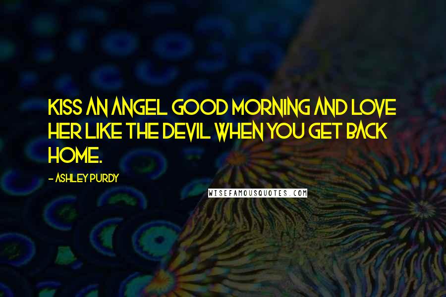 Ashley Purdy Quotes: Kiss an angel good morning and love her like the devil when you get back home.