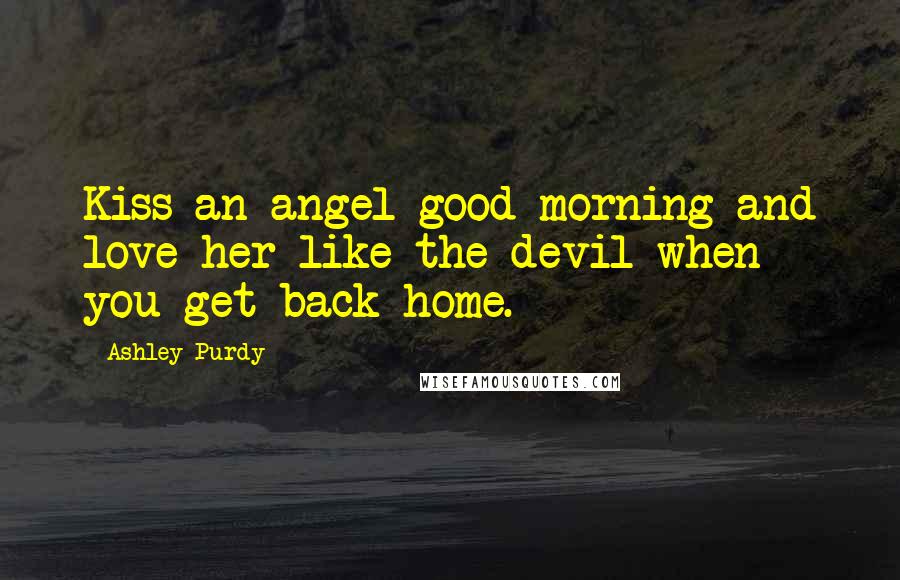 Ashley Purdy Quotes: Kiss an angel good morning and love her like the devil when you get back home.