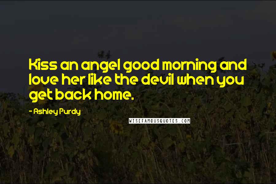 Ashley Purdy Quotes: Kiss an angel good morning and love her like the devil when you get back home.