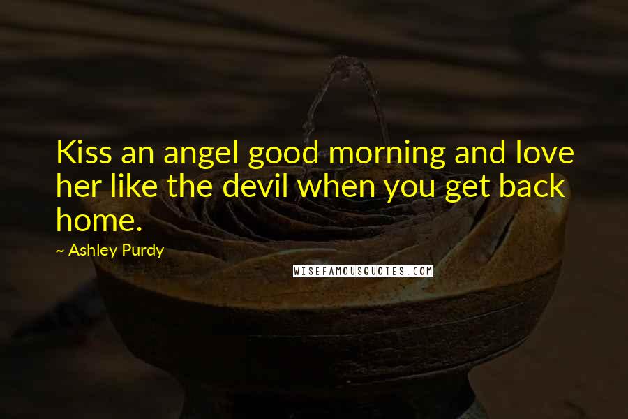 Ashley Purdy Quotes: Kiss an angel good morning and love her like the devil when you get back home.