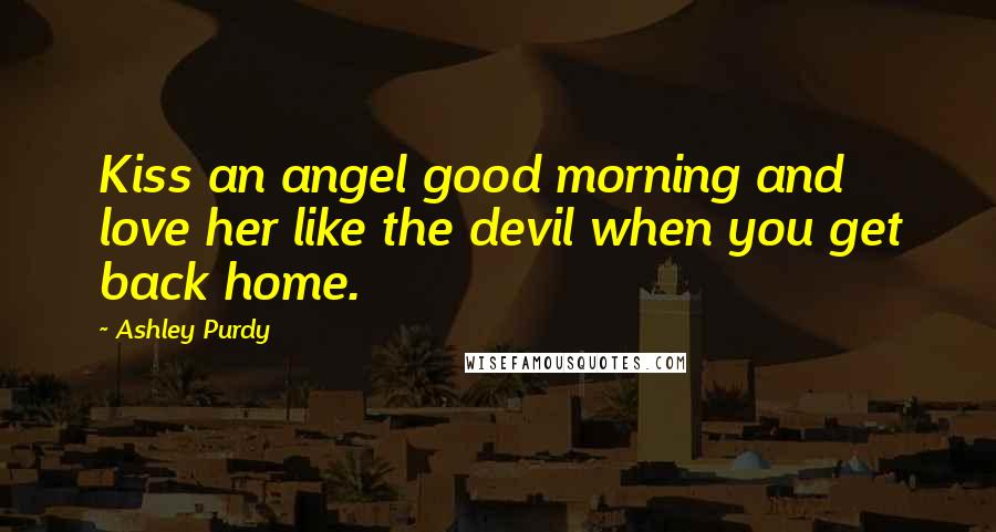 Ashley Purdy Quotes: Kiss an angel good morning and love her like the devil when you get back home.