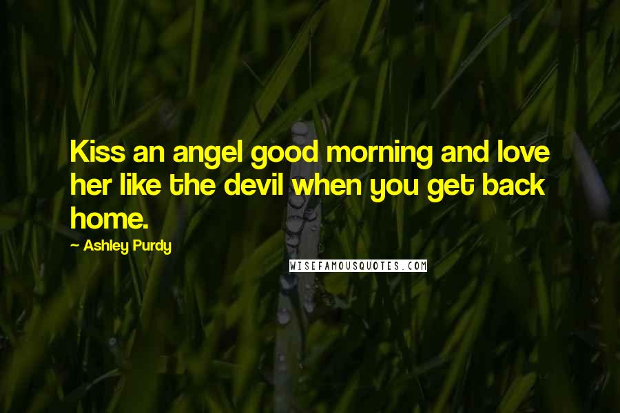 Ashley Purdy Quotes: Kiss an angel good morning and love her like the devil when you get back home.