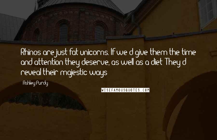 Ashley Purdy Quotes: Rhinos are just fat unicorns. If we'd give them the time and attention they deserve, as well as a diet: They'd reveal their majestic ways