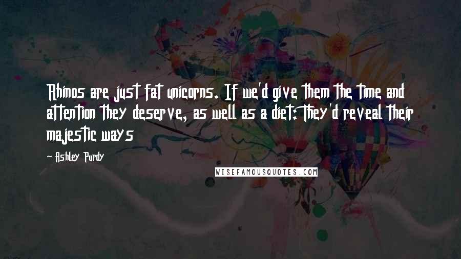 Ashley Purdy Quotes: Rhinos are just fat unicorns. If we'd give them the time and attention they deserve, as well as a diet: They'd reveal their majestic ways