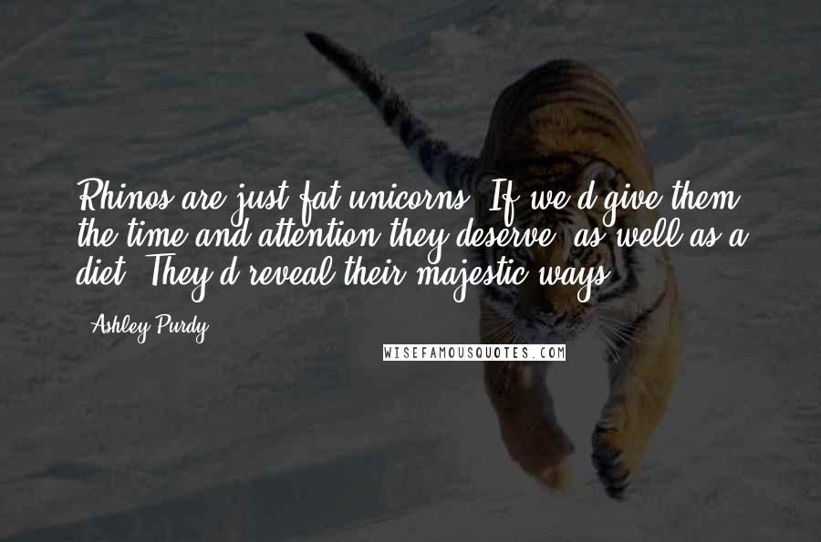 Ashley Purdy Quotes: Rhinos are just fat unicorns. If we'd give them the time and attention they deserve, as well as a diet: They'd reveal their majestic ways