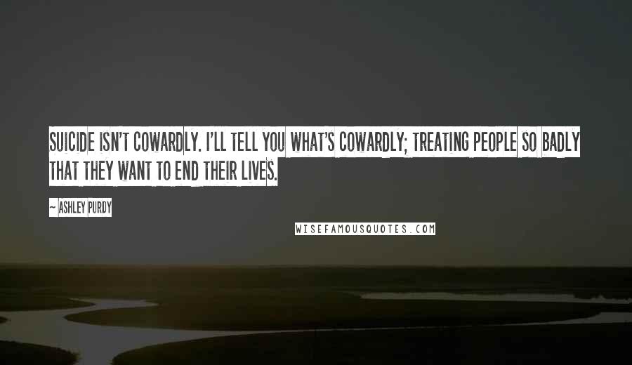 Ashley Purdy Quotes: Suicide isn't cowardly. I'll tell you what's cowardly; treating people so badly that they want to end their lives.