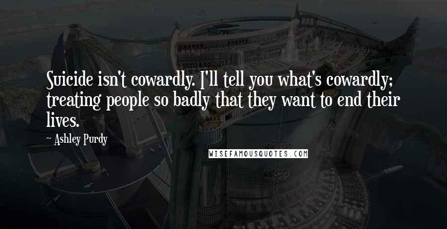 Ashley Purdy Quotes: Suicide isn't cowardly. I'll tell you what's cowardly; treating people so badly that they want to end their lives.