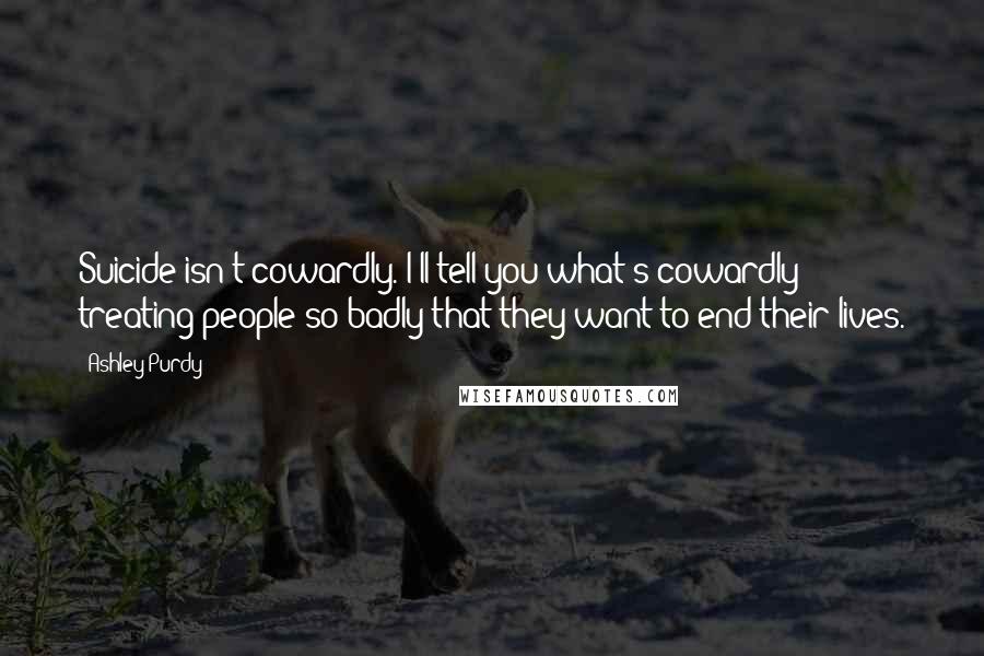 Ashley Purdy Quotes: Suicide isn't cowardly. I'll tell you what's cowardly; treating people so badly that they want to end their lives.