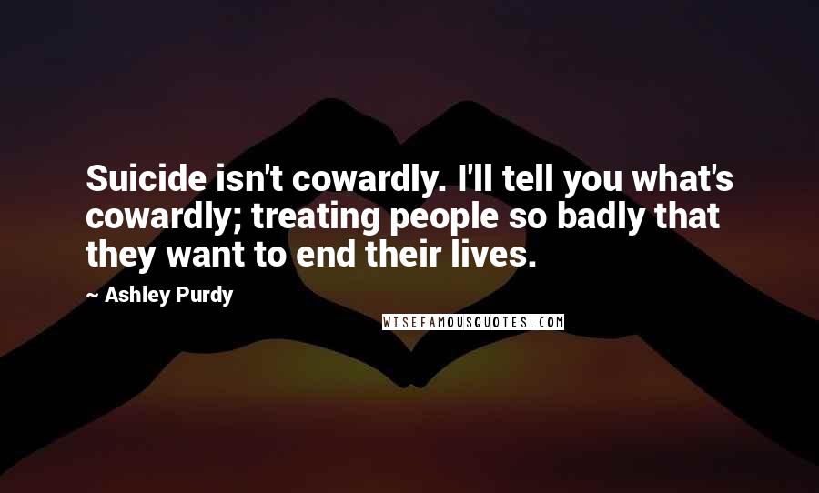 Ashley Purdy Quotes: Suicide isn't cowardly. I'll tell you what's cowardly; treating people so badly that they want to end their lives.