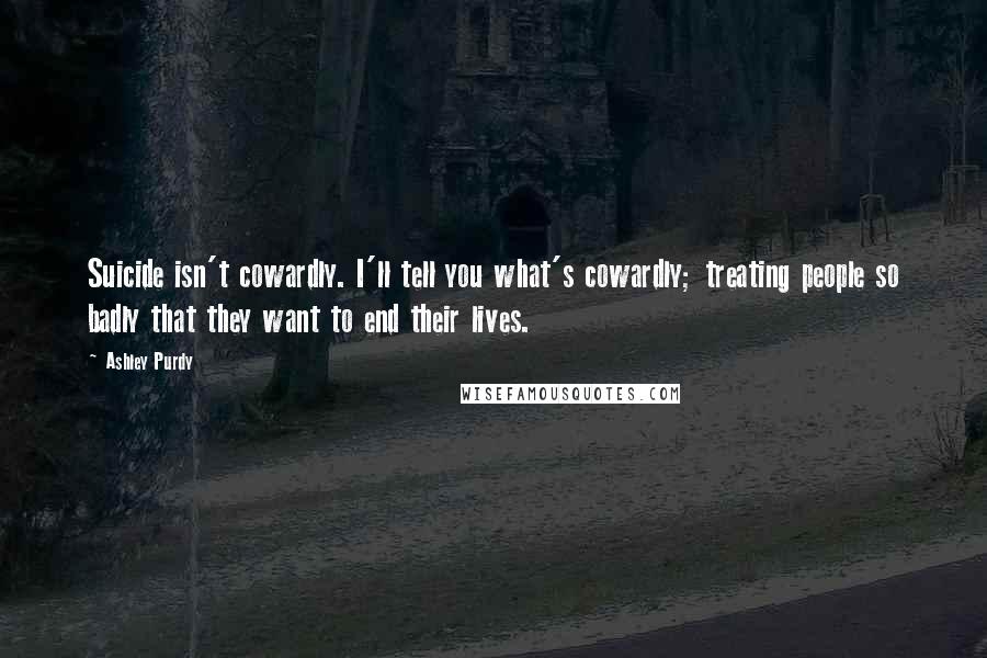 Ashley Purdy Quotes: Suicide isn't cowardly. I'll tell you what's cowardly; treating people so badly that they want to end their lives.