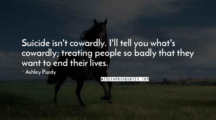 Ashley Purdy Quotes: Suicide isn't cowardly. I'll tell you what's cowardly; treating people so badly that they want to end their lives.