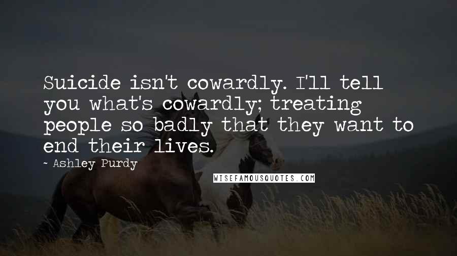 Ashley Purdy Quotes: Suicide isn't cowardly. I'll tell you what's cowardly; treating people so badly that they want to end their lives.