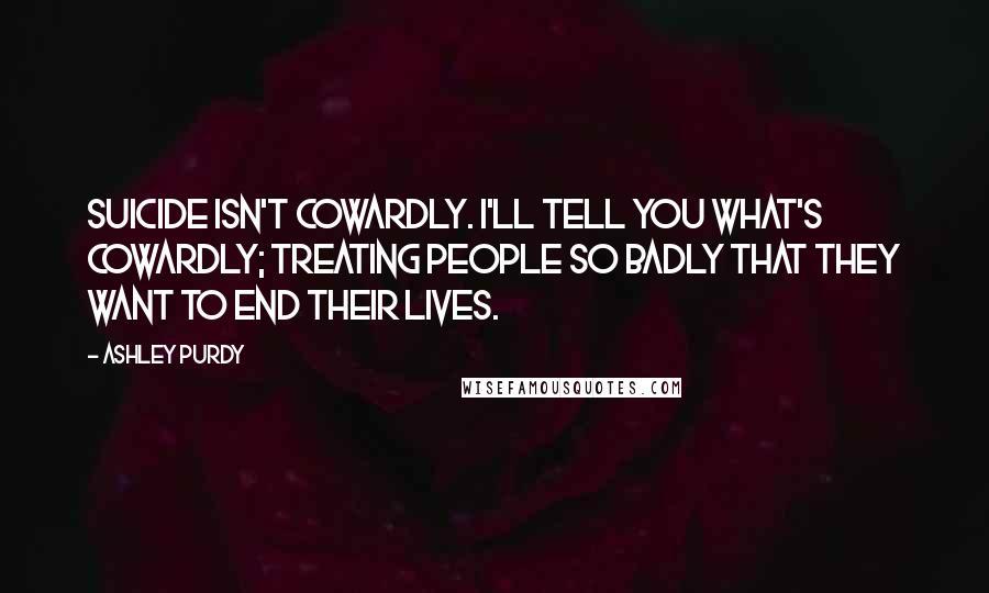 Ashley Purdy Quotes: Suicide isn't cowardly. I'll tell you what's cowardly; treating people so badly that they want to end their lives.