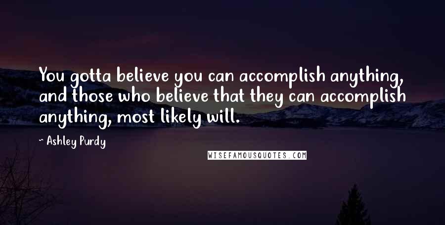 Ashley Purdy Quotes: You gotta believe you can accomplish anything, and those who believe that they can accomplish anything, most likely will.