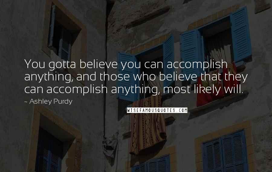 Ashley Purdy Quotes: You gotta believe you can accomplish anything, and those who believe that they can accomplish anything, most likely will.