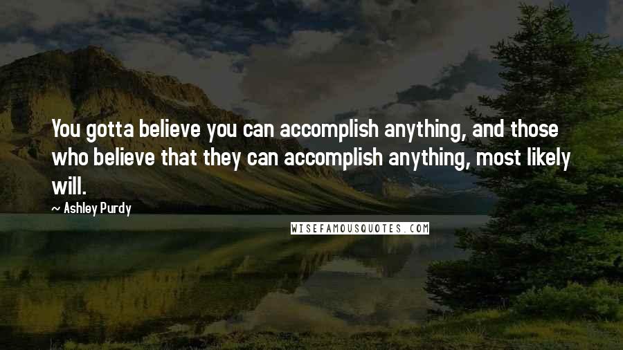 Ashley Purdy Quotes: You gotta believe you can accomplish anything, and those who believe that they can accomplish anything, most likely will.