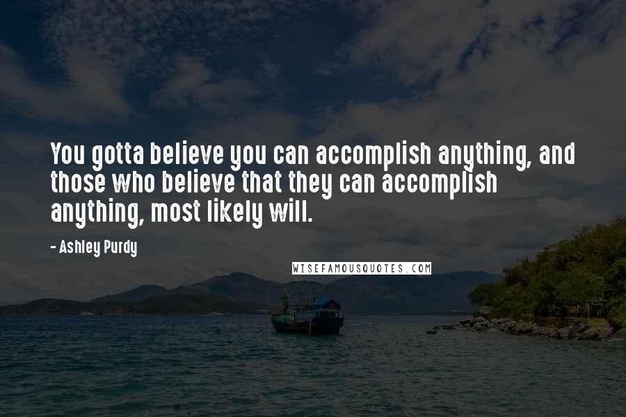 Ashley Purdy Quotes: You gotta believe you can accomplish anything, and those who believe that they can accomplish anything, most likely will.