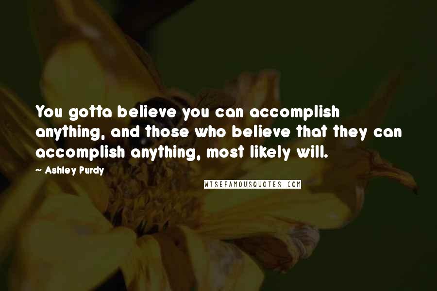 Ashley Purdy Quotes: You gotta believe you can accomplish anything, and those who believe that they can accomplish anything, most likely will.