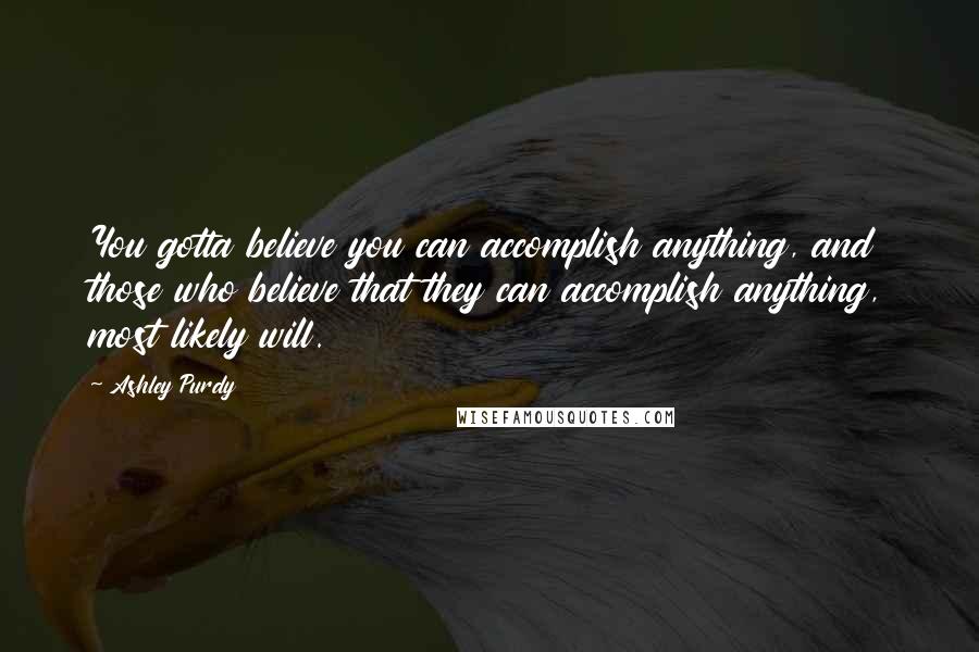 Ashley Purdy Quotes: You gotta believe you can accomplish anything, and those who believe that they can accomplish anything, most likely will.